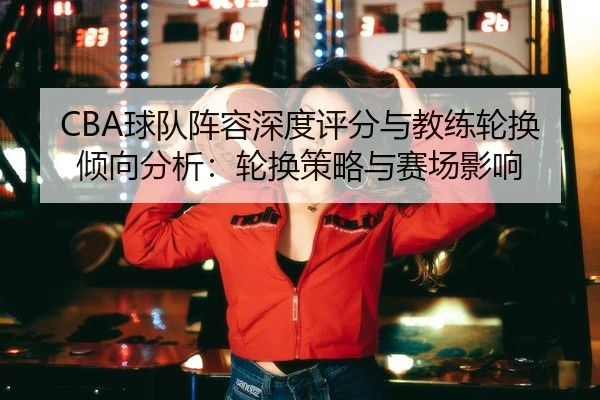CBA球队阵容深度评分与教练轮换倾向分析：轮换策略与赛场影响
